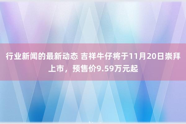 行业新闻的最新动态 吉祥牛仔将于11月20日崇拜上市，预售价9.59万元起