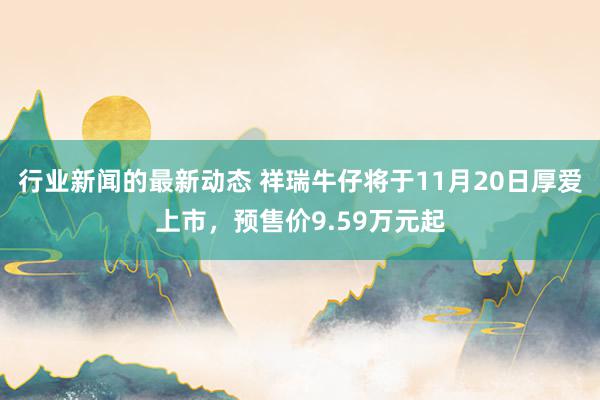 行业新闻的最新动态 祥瑞牛仔将于11月20日厚爱上市，预售价9.59万元起