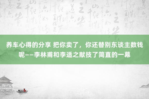 养车心得的分享 把你卖了，你还替别东谈主数钱呢——李林甫和李适之献技了简直的一幕