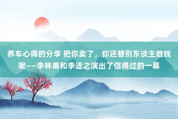 养车心得的分享 把你卖了，你还替别东谈主数钱呢——李林甫和李适之演出了信得过的一幕